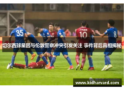 切尔西球星因与伦敦警察冲突引发关注 事件背后真相揭秘